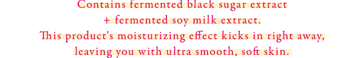 黒糖発酵エキス+豆乳発酵エキス配合。うるおいを速攻で感じもっちりとやわらかな肌が続く。