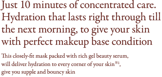 Just 10 minutes of concentrated care. Hydration that lasts right through till the next morning, 
to give your skin with perfect makeup base condition