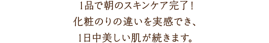 1品で朝のスキンケア完了！化粧のりの違いを実感でき、1日中美しい肌が続きます。