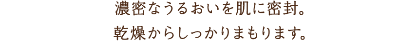 濃密なうるおいを肌に密封。乾燥からしっかりまもります。