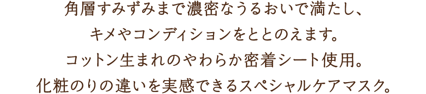 角層すみずみまで濃密なうるおいで満たし、キメやコンディションをととのえます。コットン生まれのやわらか密着シート使用。化粧のりの違いを実感できるスぺシャルケアマスク。