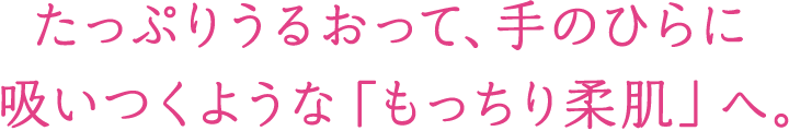 たっぷりうるおって、手のひらに吸いつくような「もっちり柔肌」へ。