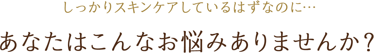 しっかりスキンケアしているはずなのに… あなたはこんなお悩みありませんか？