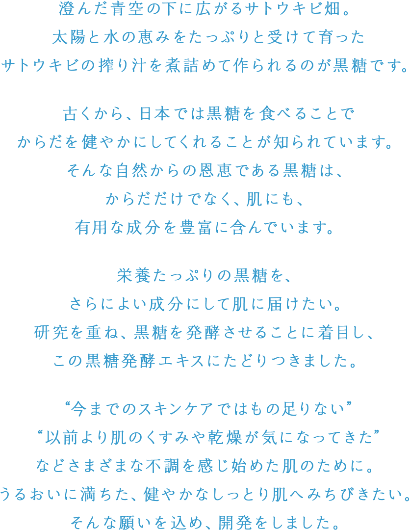 澄んだ青空の下に広がるサトウキビ畑。太陽と水の恵みをたっぷりと受けて育ったサトウキビの搾り汁を煮詰めて作られるのが黒糖です。古くから、日本では黒糖を食べることでからだを健やかにしてくれることが知られています。そんな自然からの恩恵である黒糖は、からだだけでなく、肌にも、有用な成分を豊富に含んでいます。栄養たっぷりの黒糖を、さらによい成分にして肌に届けたい。研究を重ね、黒糖を発酵させることに着目し、この黒糖発酵エキスにたどりつきました。以前より肌のくすみや乾燥が気になってきた”などさまざまな不調を感じ始めた肌のために。うるおいに満ちた、健やかなしっとり肌へみちびきたい。そんな願いを込め、開発をしました。