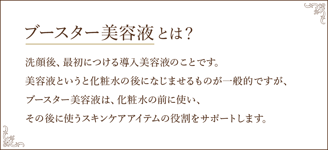 ブースター美容液とは？洗顔後、最初につける導入美容液のことです。美容液というと化粧水の後になじませるものが一般的ですが、ブースター美容液は、化粧水の前に使い、その後に使うスキンケアアイテムの役割をサポートします。