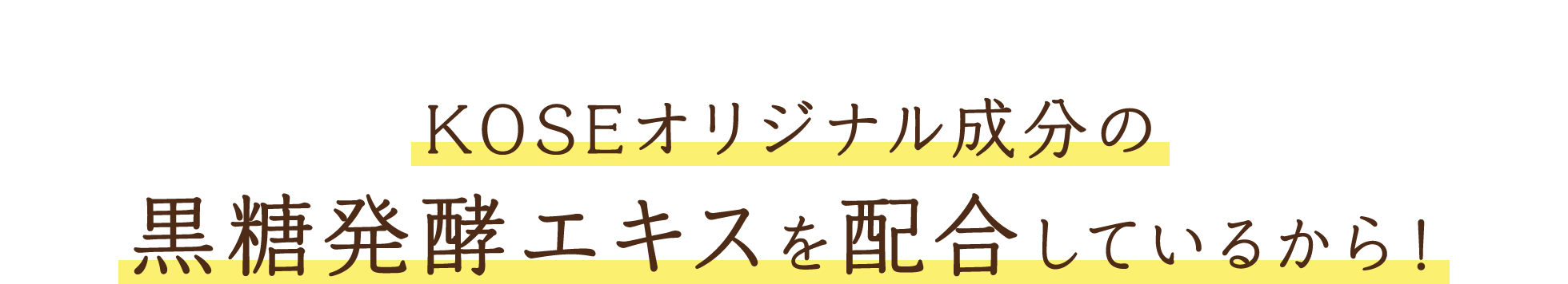 毛穴※2ケアができるのは…KOSEオリジナル成分の黒糖発酵エキスを配合しているから！