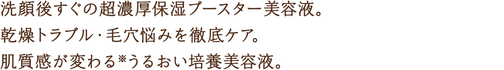 洗顔後すぐの超濃厚保湿ブースター美容液。乾燥トラブル・毛穴悩みを徹底ケア。肌質感が変わる※うるおい培養美容液。