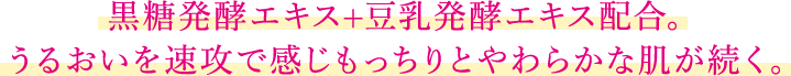 黒糖発酵エキス+豆乳発酵エキス配合。うるおいを速攻で感じもっちりとやわらかな肌が続く。