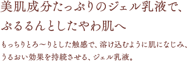 美肌成分たっぷりのジェル乳液で、ぷるるんとしたやわ肌へ