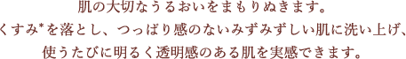 肌の大切なうるおいをまもりぬきます。くすみ＊を落とし、つっぱり感のないみずみずしい肌に洗い上げ、使うたびに明るく透明感のある肌を実感できます。