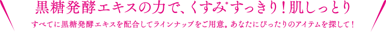 黒糖発酵エキスの力で、くすみ※すっきり！肌しっとり