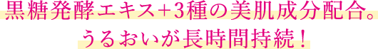 黒糖発酵エキス＋3種の美肌成分配合。うるおいが長時間持続！