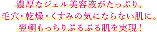 濃厚なジェル美容液がたっぷり。毛穴・乾燥・くすみの気にならない肌に。翌朝もっちりぷるぷる肌を実現！