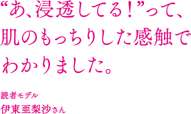 “あ、浸透してる！”って、 肌のもっちりした感触で わかりました。