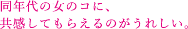 同年代の女のコに、共感してもらえるのがうれしい。