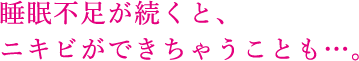 睡眠不足が続くと、 ニキビができちゃうことも…。