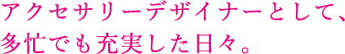 アクセサリーデザイナーとして、多忙でも充実した日々。