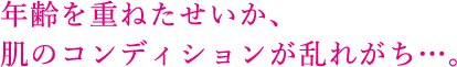 年齢を重ねたせいか、 肌のコンディションが乱れがち…。