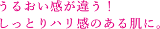 うるおい感が違う！しっとりハリ感のある肌に。